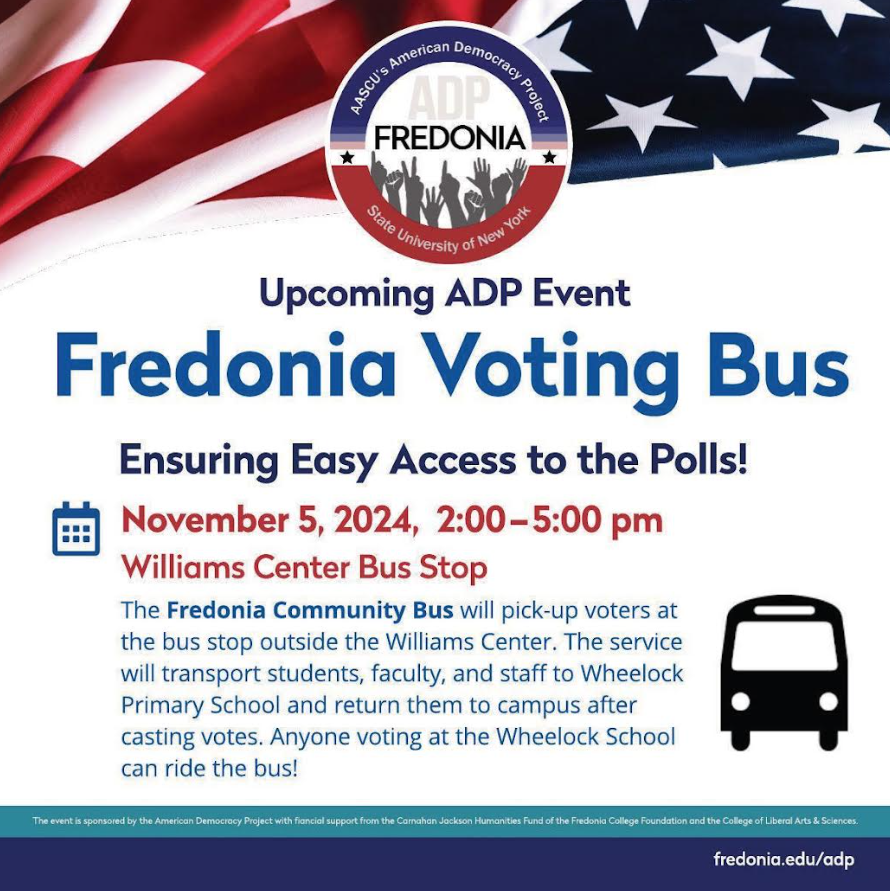 Fredonia Voting Bus, Ensuring Easy Access to the Polls! November 5, 2024, 2:00-5:00pm. Williams Center Bus Stop. The Fredonia Community Bus will pick-up voters at the bus stop outside the Williams Center. The service will transport students, faculty, and staff to Wheelock Primary School and return them to campus after casting votes. Anyone at the Wheelock School can ride the bus!