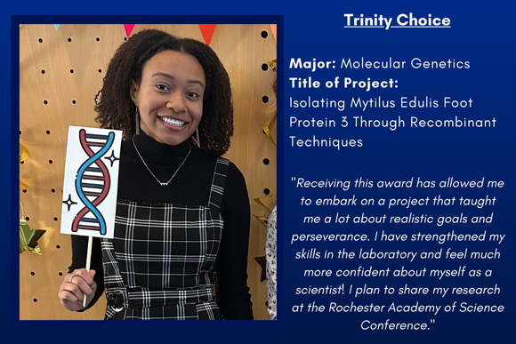 Trinity Choice  "Receiving this award has allowed me to embark on a project that taught me a lot about realistic goals and perseverance. I have strengthened my skills in the laboratory and feel much more confident about myself as a scientist! I plan to share my research at the Rochester Academy of Science Conference."  Major: Molecular Genetics Title of Project: Isolating Mytilus Edulis Foot Protein 3 Through Recombinant Techniques 