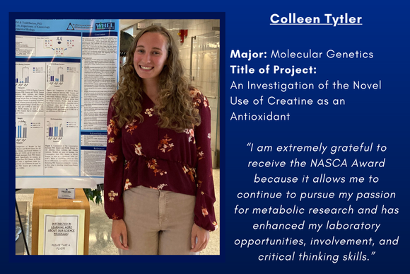 Colleen Tytler  “I am extremely grateful to receive the NASCA Award because it allows me to continue to pursue my passion for metabolic research and has enhanced my laboratory opportunities, involvement, and critical thinking skills.”  Major: Molecular Genetics Title of Project: An Investigation of the Novel Use of Creatine as an Antioxidant