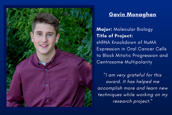 Gavin Monaghan  Major: Molecular Biology Title of Project:  shRNA Knockdown of NuMA Expression in Oral Cancer Cells to Block Mitotic Progression and Centrosome Multipolarity  "I am very grateful for this award. It has helped me accomplish more and learn new techniques while working on my research project."