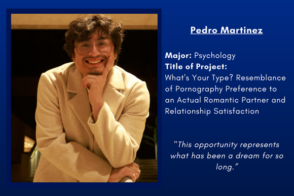 Pedro Martinez  Major: Psychology Title of Project:  What's Your Type? Resemblance of Pornography Preference to an Actual Romantic Partner and Relationship Satisfaction   "This opportunity represents what has been a dream for so long.”