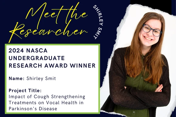 2024 Nasca Undergraduate Research Award Winner  Name: Shirley Smit  Project Title: Impact of Cough Strengthening Treatments on Vocal Health in Parkinson's Disease