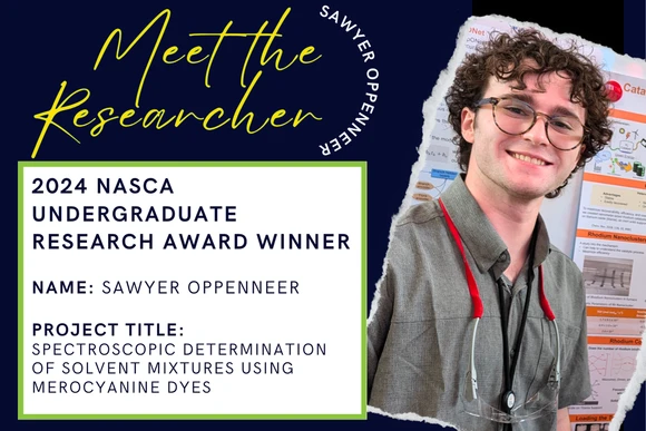 2024 Nasca Undergraduate Research Award Winner  Name: Sawyer Oppenneer  Project Title: Spectroscopic Determination of Solvent Mixtures Using Merocyanine Dyes