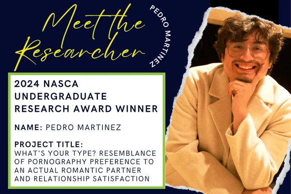 2024 Nasca Undergraduate Research Award Winner  Name: Pedro Martinez  Project Title: What's Your Type? Resemblance of Pornography Preference to an Actual Romantic Partner and Relationship Satisfaction